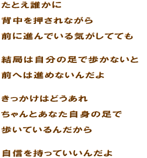 ���Ƃ��N���� �w����������Ȃ��� �O�ɐi��ł���C�����ĂĂ� ���ǂ͎����̑��ŕ����Ȃ��� �O�ւ͐i�߂Ȃ��񂾂� ���������͂ǂ����� �����Ƃ��Ȃ����g�̑��� �����Ă���񂾂��� ���M�������Ă����񂾂�