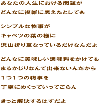 ���Ȃ��̐l���ɂ������肪  �ǂ�Ȃɕ��G�Ɏv�����Ƃ��Ă�   �V���v���ȕ�����  �L���x�c�̗t�̗l��  ��R�܂�d�Ȃ��Ă��邾���Ȃ񂾂�   �ǂ�Ȃɔ��������������������Ă�  �܂邩����Ȃ�ďo���Ȃ��񂾂���  �P�P�̕�����  ���J�ɂ߂����Ă����Ă����   �����Ɖ�������͂����� 